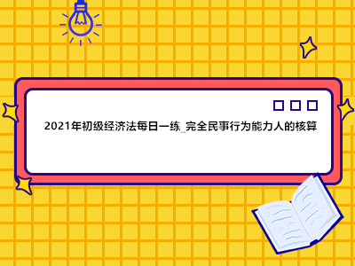 2021年初級經濟法每日一練_完全民事行為能力人的核算