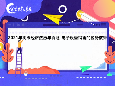 2021年初級(jí)經(jīng)濟(jì)法歷年真題_電子設(shè)備銷(xiāo)售的稅務(wù)核算