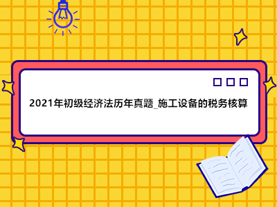 2021年初級(jí)經(jīng)濟(jì)法歷年真題_施工設(shè)備的稅務(wù)核算