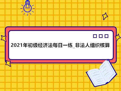 2021年初級(jí)經(jīng)濟(jì)法每日一練_非法人組織核算