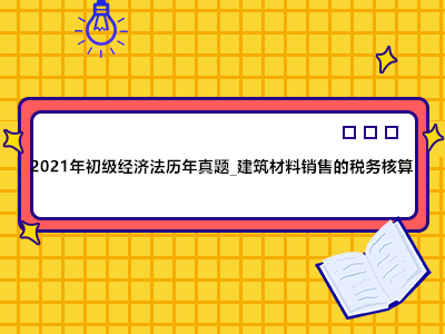 2021年初級(jí)經(jīng)濟(jì)法歷年真題_建筑材料銷售的稅務(wù)核算