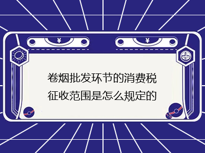 卷煙批發(fā)環(huán)節(jié)的消費(fèi)稅征收范圍是怎么規(guī)定的