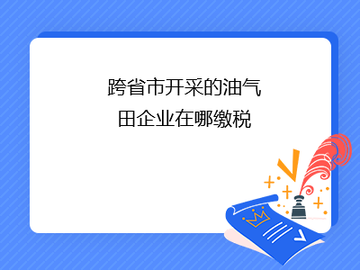 跨省市開采的油氣田企業(yè)在哪繳稅