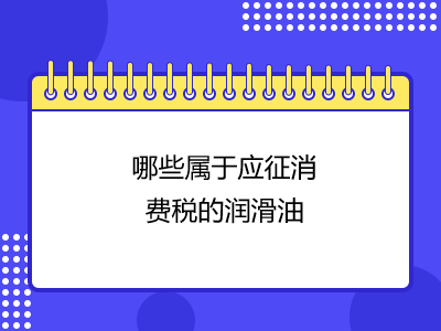 哪些屬于應(yīng)征消費(fèi)稅的潤(rùn)滑油