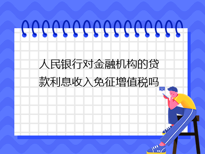 人民銀行對金融機構(gòu)的貸款利息收入免征增值稅嗎