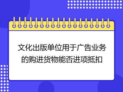 文化出版單位用于廣告業(yè)務(wù)的購(gòu)進(jìn)貨物能否進(jìn)項(xiàng)抵扣