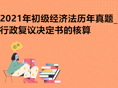 2021年初级经济法历年真题_行政复议决定书的核算