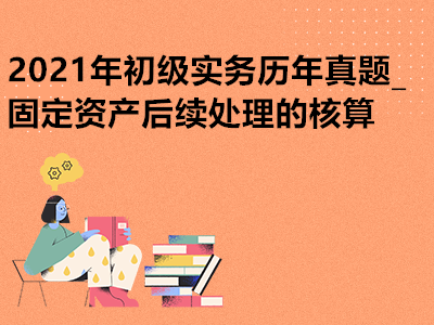 2021年初級實務(wù)歷年真題_固定資產(chǎn)后續(xù)處理的核算