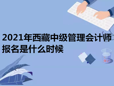 2021年西藏中级管理会计师报名是什么时候