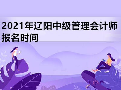 2021年辽阳中级管理会计师报名时间是什么时候