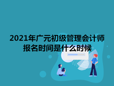 2021年广元初级管理会计师报名时间是什么时候