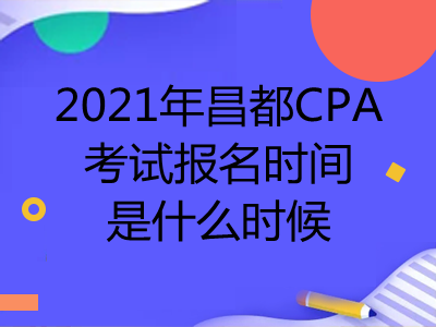 2021年昌都CPA考试报名时间是什么时候