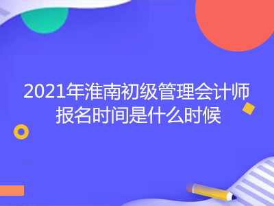 2021年淮南初级管理会计师报名时间是什么时候