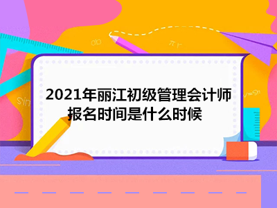 2021年丽江初级管理会计师报名时间是什么时候