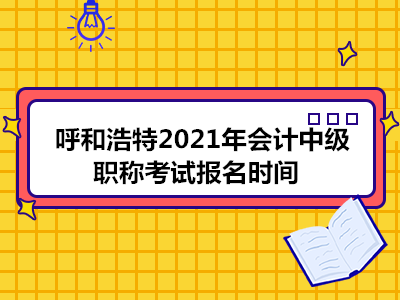 呼和浩特2021年会计中级职称考试报名时间