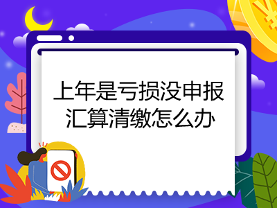 上年是虧損沒申報(bào)匯算清繳怎么辦