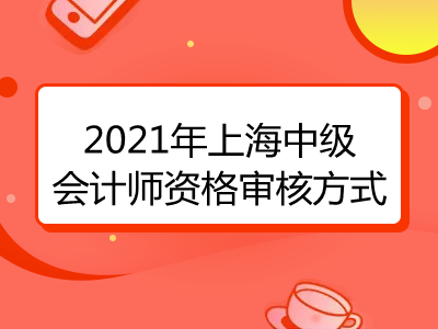 2021年上海中级会计师资格审核方式是什么