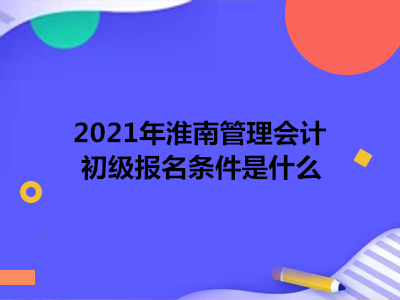 2021年淮南管理会计初级报名条件是什么