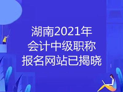 湖南2021年会计中级职称报名网站已揭晓