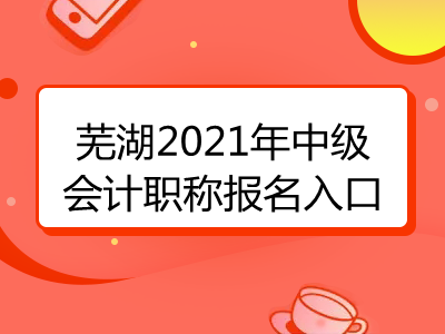 芜湖2021年中级会计职称报名入口已揭晓