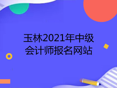 玉林2021年中级会计师报名网站公布了吗