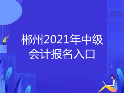 郴州2021年中级会计报名入口在哪里