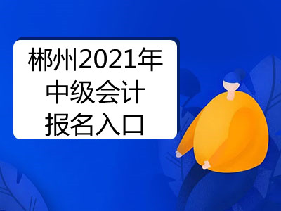 郴州2021年中级会计报名入口开通了吗