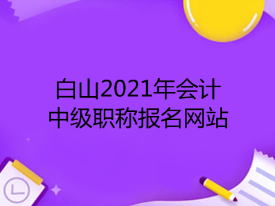 白山2021年会计中级职称报名网站是什么