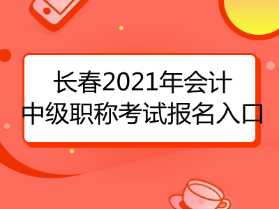 长春2021年会计中级职称考试报名入口已公布