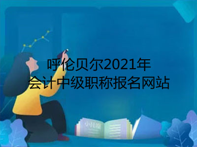 呼伦贝尔2021年会计中级职称报名网站是什么