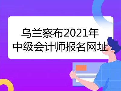 乌兰察布2021年中级会计师报名网址已揭晓