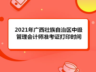 2021年广西壮族自治区中级管理会计师准考证打印时间
