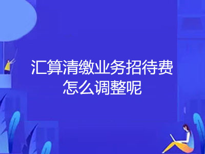 汇算清缴业务招待费怎么调整呢