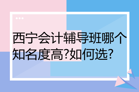 西寧會(huì)計(jì)輔導(dǎo)班哪個(gè)知名度高?如何選?