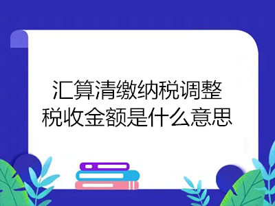 匯算清繳納稅調(diào)整稅收金額是什么意思