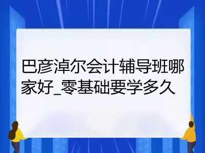 巴彥淖爾會(huì)計(jì)輔導(dǎo)班哪家好_零基礎(chǔ)要學(xué)多久