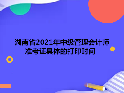湖南省2021年中级管理会计师准考证具体的打印时间