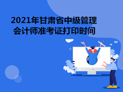 2021年甘肃省中级管理会计师准考证打印时间