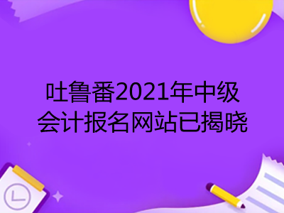 吐魯番2021年中級(jí)會(huì)計(jì)報(bào)名網(wǎng)站已揭曉