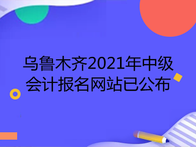 烏魯木齊2021年中級(jí)會(huì)計(jì)報(bào)名網(wǎng)站已公布