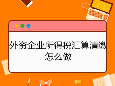 外資企業(yè)所得稅匯算清繳怎么做