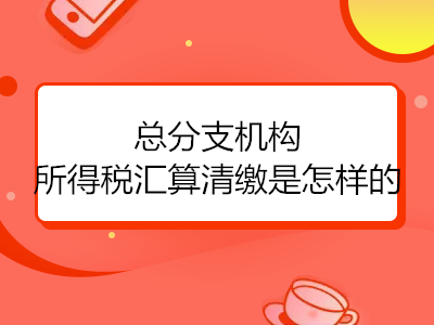 總分支機(jī)構(gòu)所得稅匯算清繳是怎樣的