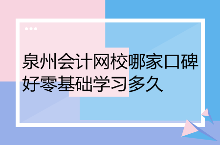 泉州會計網(wǎng)校哪家口碑好零基礎(chǔ)學(xué)習(xí)多久