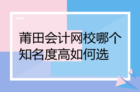 莆田會計網校哪個知名度高如何選