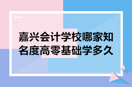 嘉興會計學(xué)校哪家知名度高零基礎(chǔ)學(xué)多久