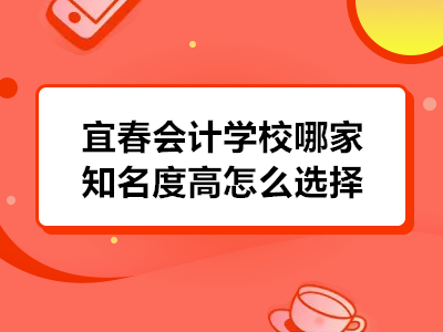 宜春會計學校哪家知名度高怎么選擇