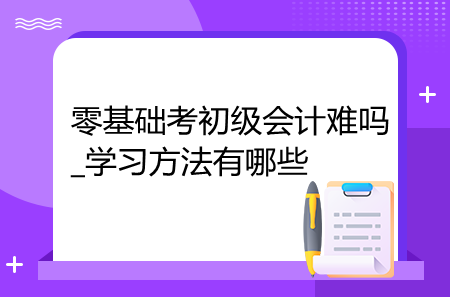 零基礎(chǔ)考初級(jí)會(huì)計(jì)難嗎_學(xué)習(xí)方法有哪些