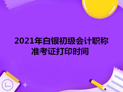 2021年白銀初級會計職稱準(zhǔn)考證打印時間