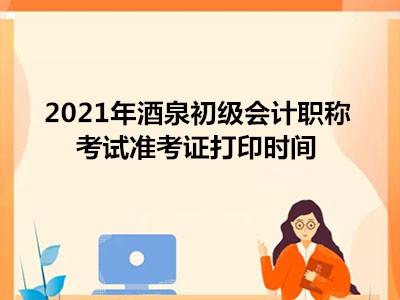 2021年酒泉初級會計職稱考試準考證打印時間