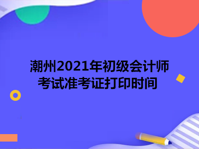 潮州2021年初级会计师考试准考证打印时间